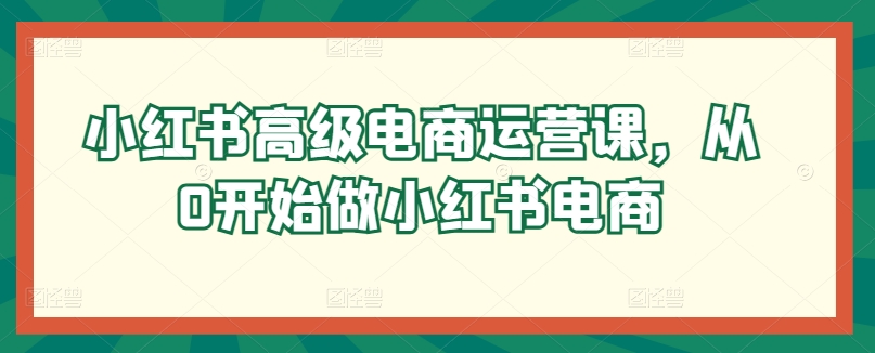 小红书高级电商运营课，从0开始做小红书电商-啄木鸟资源库