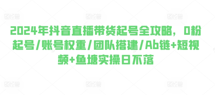 2024年抖音直播带货起号全攻略，0粉起号/账号权重/团队搭建/Ab链+短视频+鱼塘实操日不落-啄木鸟资源库