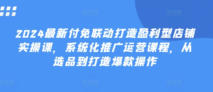 2024最新付免联动打造盈利型店铺实操课，​系统化推广运营课程，从选品到打造爆款操作-啄木鸟资源库