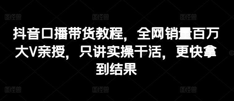 抖音口播带货教程，全网销量百万大V亲授，只讲实操干活，更快拿到结果-啄木鸟资源库