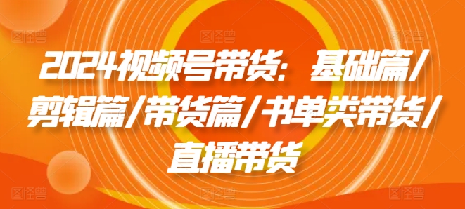 2024视频号带货：基础篇/剪辑篇/带货篇/书单类带货/直播带货-啄木鸟资源库