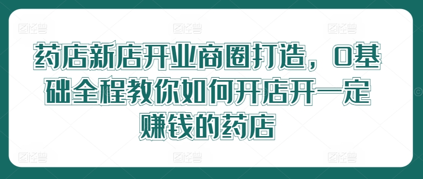 药店新店开业商圈打造，0基础全程教你如何开店开一定赚钱的药店-啄木鸟资源库