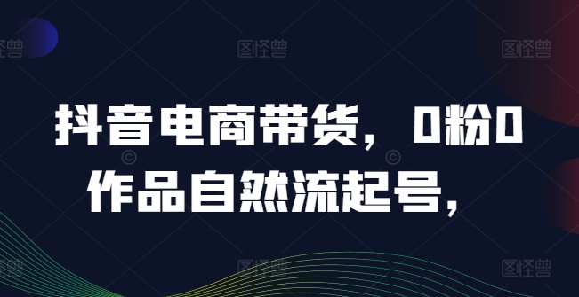 抖音电商带货，0粉0作品自然流起号，热销20多万人的抖音课程的经验分享-啄木鸟资源库