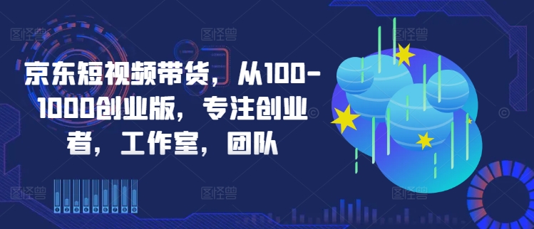 京东短视频带货，从100-1000创业版，专注创业者，工作室，团队-啄木鸟资源库