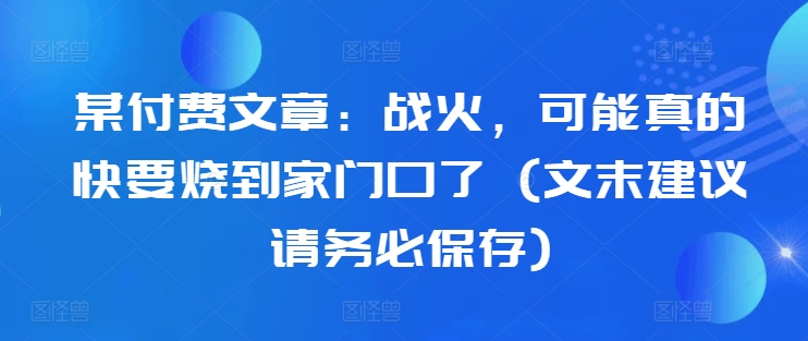 某付费文章：战火，可能真的快要烧到家门口了 (文末建议请务必保存)-啄木鸟资源库