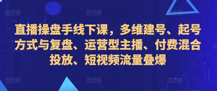 直播操盘手线下课，多维建号、起号方式与复盘、运营型主播、付费混合投放、短视频流量叠爆-啄木鸟资源库