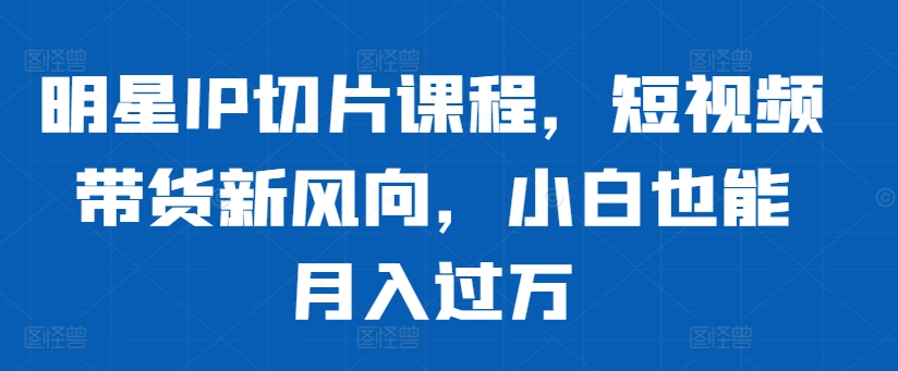 明星IP切片课程，短视频带货新风向，小白也能月入过万-啄木鸟资源库