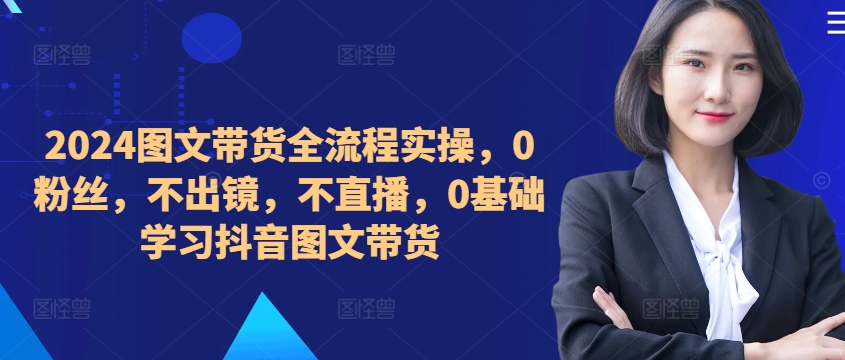 ​​​​​​2024图文带货全流程实操，0粉丝，不出镜，不直播，0基础学习抖音图文带货-啄木鸟资源库