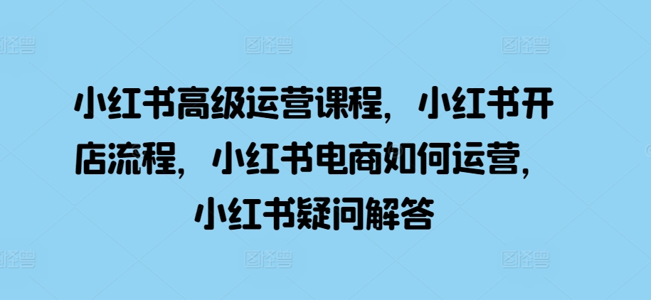 小红书高级运营课程，小红书开店流程，小红书电商如何运营，小红书疑问解答-啄木鸟资源库