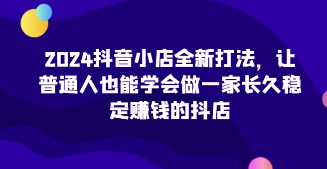 2024抖音小店全新打法，让普通人也能学会做一家长久稳定赚钱的抖店（更新）-啄木鸟资源库